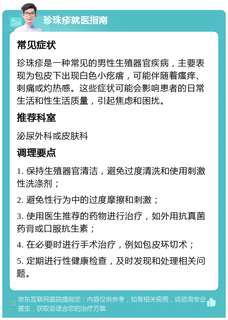 珍珠疹就医指南 常见症状 珍珠疹是一种常见的男性生殖器官疾病，主要表现为包皮下出现白色小疙瘩，可能伴随着瘙痒、刺痛或灼热感。这些症状可能会影响患者的日常生活和性生活质量，引起焦虑和困扰。 推荐科室 泌尿外科或皮肤科 调理要点 1. 保持生殖器官清洁，避免过度清洗和使用刺激性洗涤剂； 2. 避免性行为中的过度摩擦和刺激； 3. 使用医生推荐的药物进行治疗，如外用抗真菌药膏或口服抗生素； 4. 在必要时进行手术治疗，例如包皮环切术； 5. 定期进行性健康检查，及时发现和处理相关问题。