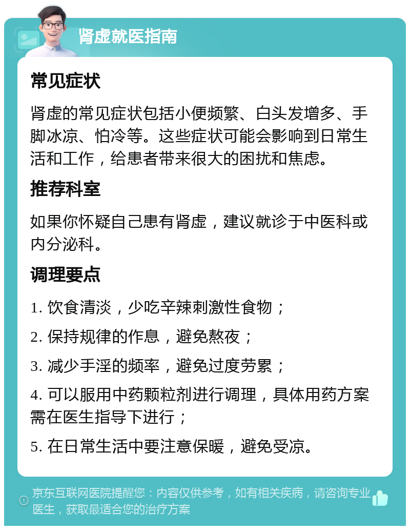 肾虚就医指南 常见症状 肾虚的常见症状包括小便频繁、白头发增多、手脚冰凉、怕冷等。这些症状可能会影响到日常生活和工作，给患者带来很大的困扰和焦虑。 推荐科室 如果你怀疑自己患有肾虚，建议就诊于中医科或内分泌科。 调理要点 1. 饮食清淡，少吃辛辣刺激性食物； 2. 保持规律的作息，避免熬夜； 3. 减少手淫的频率，避免过度劳累； 4. 可以服用中药颗粒剂进行调理，具体用药方案需在医生指导下进行； 5. 在日常生活中要注意保暖，避免受凉。