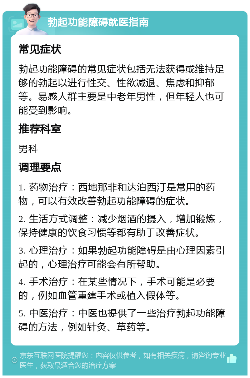 勃起功能障碍就医指南 常见症状 勃起功能障碍的常见症状包括无法获得或维持足够的勃起以进行性交、性欲减退、焦虑和抑郁等。易感人群主要是中老年男性，但年轻人也可能受到影响。 推荐科室 男科 调理要点 1. 药物治疗：西地那非和达泊西汀是常用的药物，可以有效改善勃起功能障碍的症状。 2. 生活方式调整：减少烟酒的摄入，增加锻炼，保持健康的饮食习惯等都有助于改善症状。 3. 心理治疗：如果勃起功能障碍是由心理因素引起的，心理治疗可能会有所帮助。 4. 手术治疗：在某些情况下，手术可能是必要的，例如血管重建手术或植入假体等。 5. 中医治疗：中医也提供了一些治疗勃起功能障碍的方法，例如针灸、草药等。