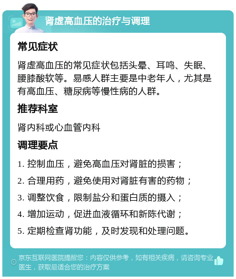 肾虚高血压的治疗与调理 常见症状 肾虚高血压的常见症状包括头晕、耳鸣、失眠、腰膝酸软等。易感人群主要是中老年人，尤其是有高血压、糖尿病等慢性病的人群。 推荐科室 肾内科或心血管内科 调理要点 1. 控制血压，避免高血压对肾脏的损害； 2. 合理用药，避免使用对肾脏有害的药物； 3. 调整饮食，限制盐分和蛋白质的摄入； 4. 增加运动，促进血液循环和新陈代谢； 5. 定期检查肾功能，及时发现和处理问题。