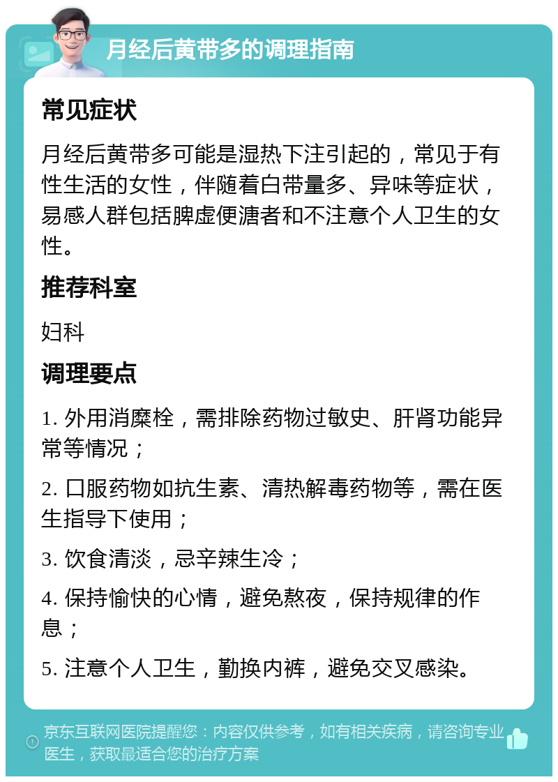 月经后黄带多的调理指南 常见症状 月经后黄带多可能是湿热下注引起的，常见于有性生活的女性，伴随着白带量多、异味等症状，易感人群包括脾虚便溏者和不注意个人卫生的女性。 推荐科室 妇科 调理要点 1. 外用消糜栓，需排除药物过敏史、肝肾功能异常等情况； 2. 口服药物如抗生素、清热解毒药物等，需在医生指导下使用； 3. 饮食清淡，忌辛辣生冷； 4. 保持愉快的心情，避免熬夜，保持规律的作息； 5. 注意个人卫生，勤换内裤，避免交叉感染。