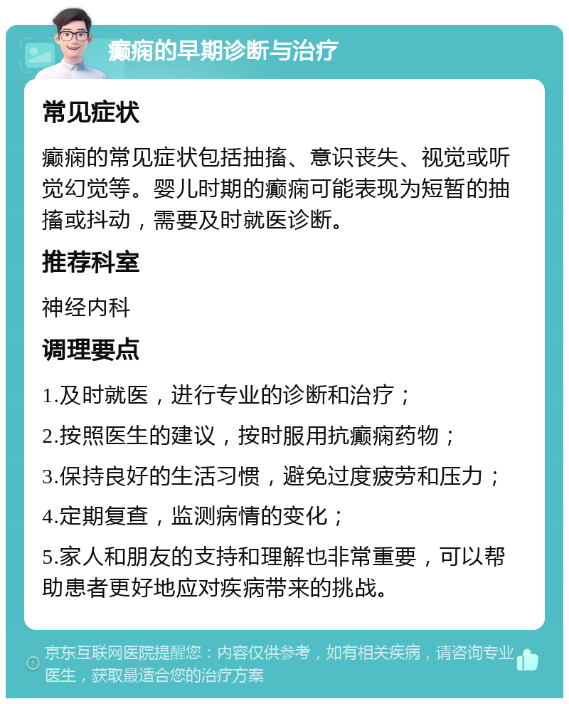 癫痫的早期诊断与治疗 常见症状 癫痫的常见症状包括抽搐、意识丧失、视觉或听觉幻觉等。婴儿时期的癫痫可能表现为短暂的抽搐或抖动，需要及时就医诊断。 推荐科室 神经内科 调理要点 1.及时就医，进行专业的诊断和治疗； 2.按照医生的建议，按时服用抗癫痫药物； 3.保持良好的生活习惯，避免过度疲劳和压力； 4.定期复查，监测病情的变化； 5.家人和朋友的支持和理解也非常重要，可以帮助患者更好地应对疾病带来的挑战。