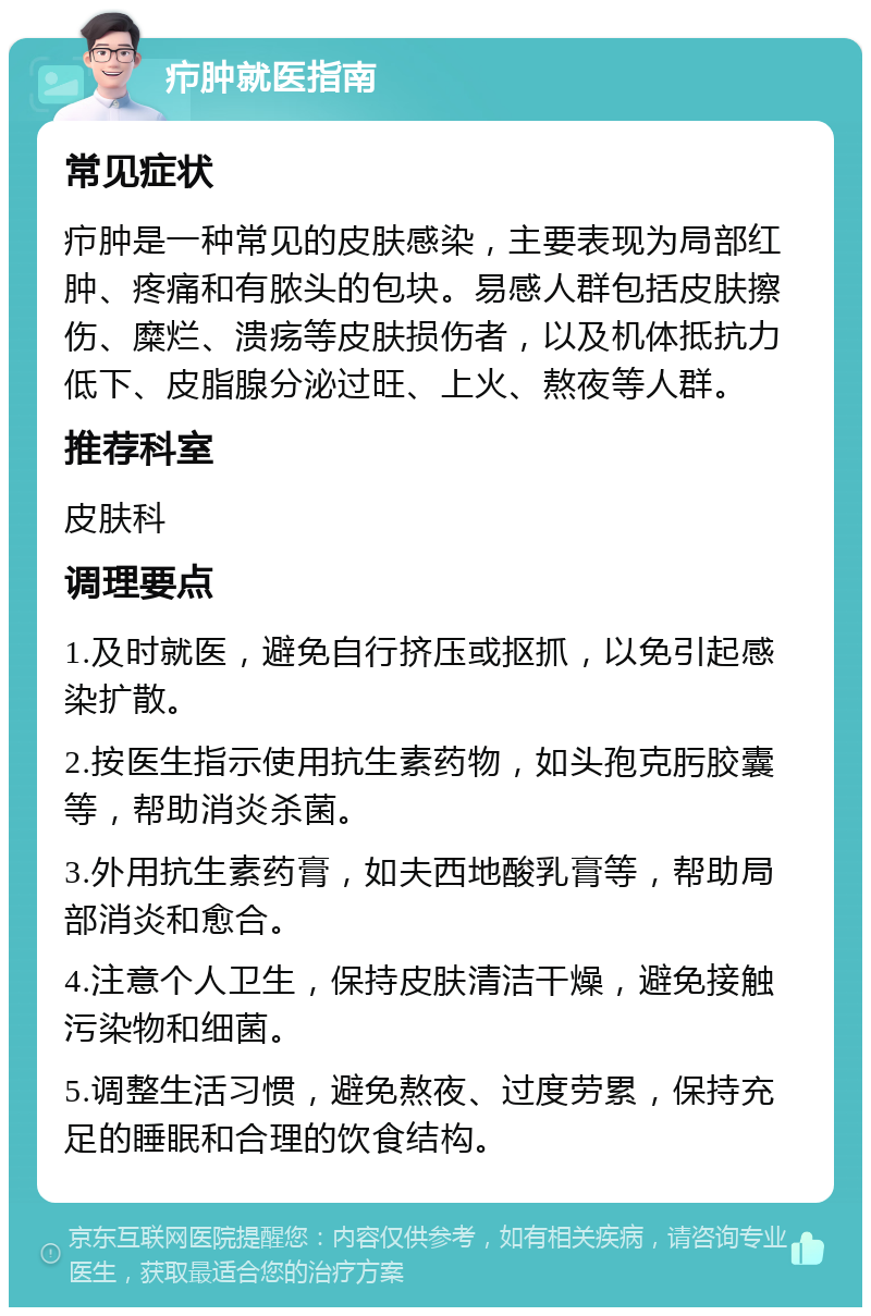 疖肿就医指南 常见症状 疖肿是一种常见的皮肤感染，主要表现为局部红肿、疼痛和有脓头的包块。易感人群包括皮肤擦伤、糜烂、溃疡等皮肤损伤者，以及机体抵抗力低下、皮脂腺分泌过旺、上火、熬夜等人群。 推荐科室 皮肤科 调理要点 1.及时就医，避免自行挤压或抠抓，以免引起感染扩散。 2.按医生指示使用抗生素药物，如头孢克肟胶囊等，帮助消炎杀菌。 3.外用抗生素药膏，如夫西地酸乳膏等，帮助局部消炎和愈合。 4.注意个人卫生，保持皮肤清洁干燥，避免接触污染物和细菌。 5.调整生活习惯，避免熬夜、过度劳累，保持充足的睡眠和合理的饮食结构。