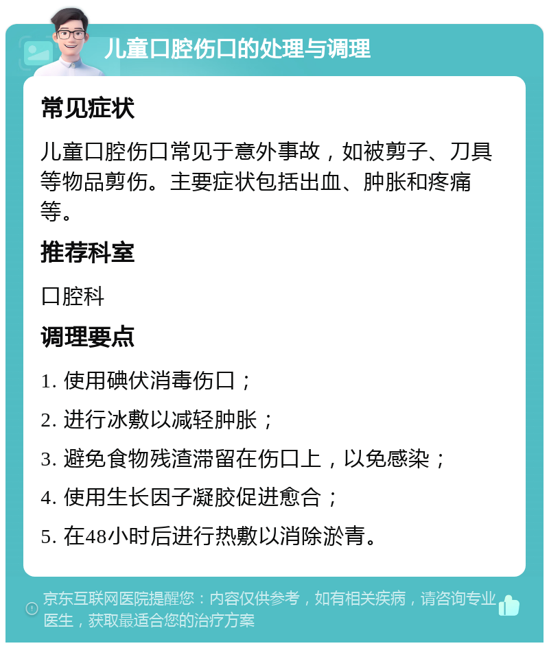 儿童口腔伤口的处理与调理 常见症状 儿童口腔伤口常见于意外事故，如被剪子、刀具等物品剪伤。主要症状包括出血、肿胀和疼痛等。 推荐科室 口腔科 调理要点 1. 使用碘伏消毒伤口； 2. 进行冰敷以减轻肿胀； 3. 避免食物残渣滞留在伤口上，以免感染； 4. 使用生长因子凝胶促进愈合； 5. 在48小时后进行热敷以消除淤青。