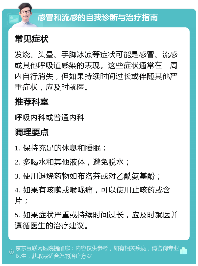 感冒和流感的自我诊断与治疗指南 常见症状 发烧、头晕、手脚冰凉等症状可能是感冒、流感或其他呼吸道感染的表现。这些症状通常在一周内自行消失，但如果持续时间过长或伴随其他严重症状，应及时就医。 推荐科室 呼吸内科或普通内科 调理要点 1. 保持充足的休息和睡眠； 2. 多喝水和其他液体，避免脱水； 3. 使用退烧药物如布洛芬或对乙酰氨基酚； 4. 如果有咳嗽或喉咙痛，可以使用止咳药或含片； 5. 如果症状严重或持续时间过长，应及时就医并遵循医生的治疗建议。