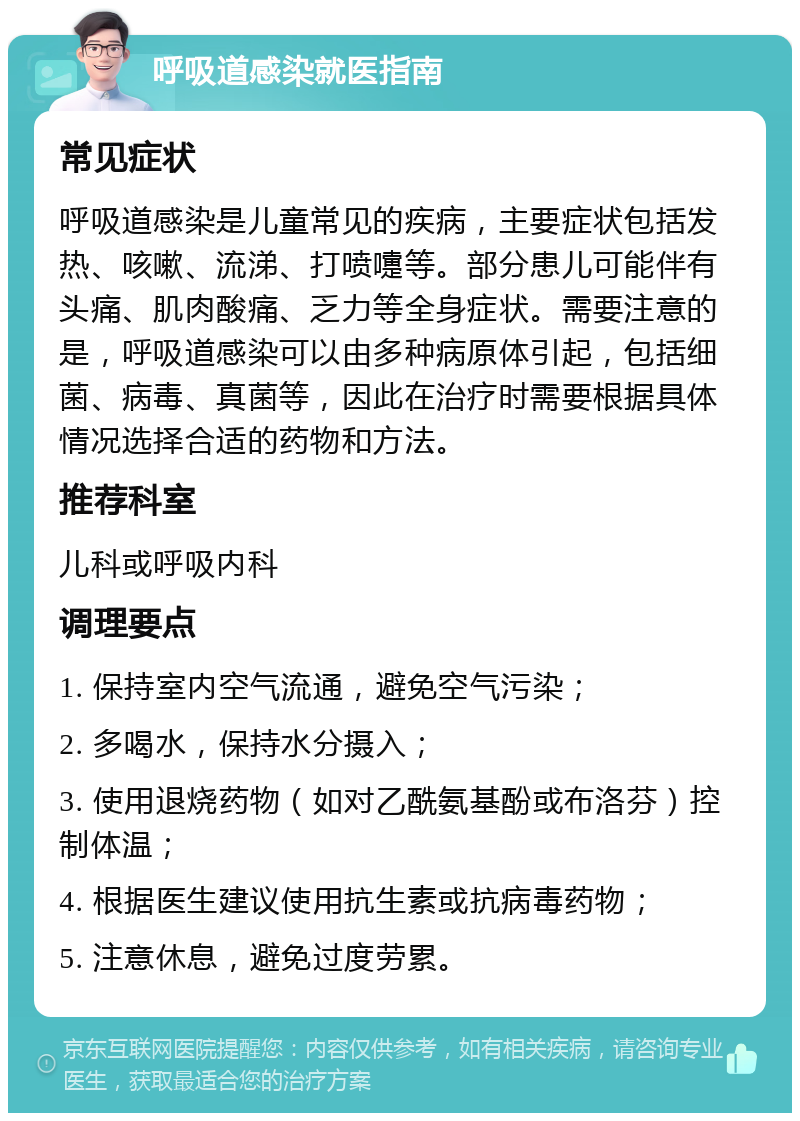 呼吸道感染就医指南 常见症状 呼吸道感染是儿童常见的疾病，主要症状包括发热、咳嗽、流涕、打喷嚏等。部分患儿可能伴有头痛、肌肉酸痛、乏力等全身症状。需要注意的是，呼吸道感染可以由多种病原体引起，包括细菌、病毒、真菌等，因此在治疗时需要根据具体情况选择合适的药物和方法。 推荐科室 儿科或呼吸内科 调理要点 1. 保持室内空气流通，避免空气污染； 2. 多喝水，保持水分摄入； 3. 使用退烧药物（如对乙酰氨基酚或布洛芬）控制体温； 4. 根据医生建议使用抗生素或抗病毒药物； 5. 注意休息，避免过度劳累。