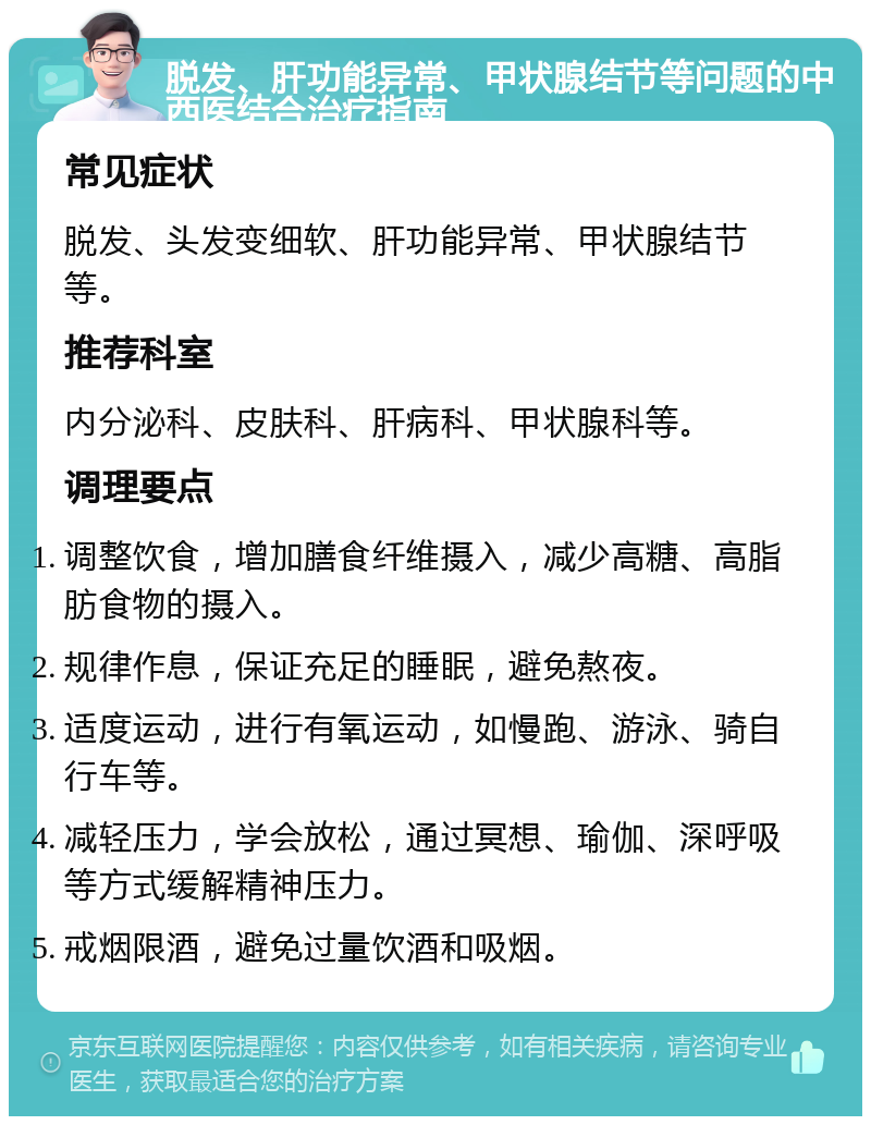 脱发、肝功能异常、甲状腺结节等问题的中西医结合治疗指南 常见症状 脱发、头发变细软、肝功能异常、甲状腺结节等。 推荐科室 内分泌科、皮肤科、肝病科、甲状腺科等。 调理要点 调整饮食，增加膳食纤维摄入，减少高糖、高脂肪食物的摄入。 规律作息，保证充足的睡眠，避免熬夜。 适度运动，进行有氧运动，如慢跑、游泳、骑自行车等。 减轻压力，学会放松，通过冥想、瑜伽、深呼吸等方式缓解精神压力。 戒烟限酒，避免过量饮酒和吸烟。