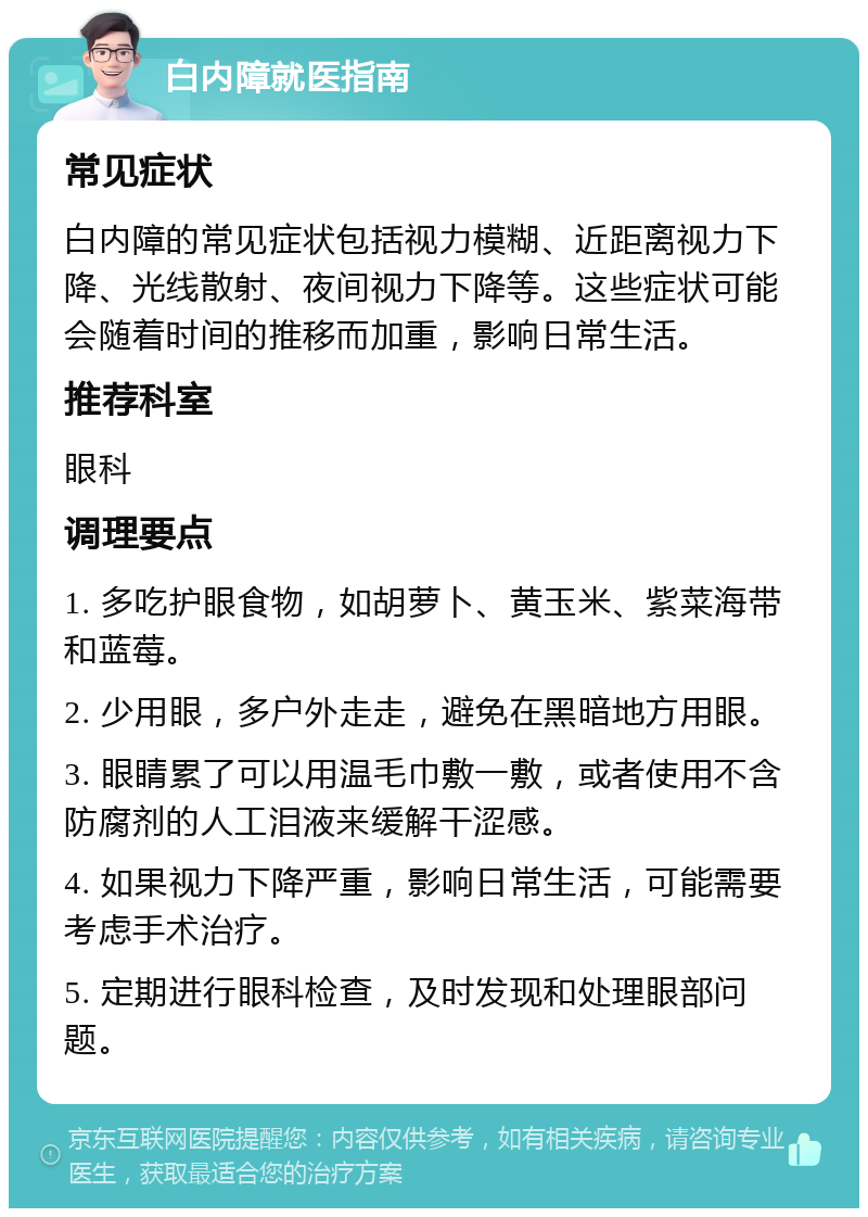 白内障就医指南 常见症状 白内障的常见症状包括视力模糊、近距离视力下降、光线散射、夜间视力下降等。这些症状可能会随着时间的推移而加重，影响日常生活。 推荐科室 眼科 调理要点 1. 多吃护眼食物，如胡萝卜、黄玉米、紫菜海带和蓝莓。 2. 少用眼，多户外走走，避免在黑暗地方用眼。 3. 眼睛累了可以用温毛巾敷一敷，或者使用不含防腐剂的人工泪液来缓解干涩感。 4. 如果视力下降严重，影响日常生活，可能需要考虑手术治疗。 5. 定期进行眼科检查，及时发现和处理眼部问题。