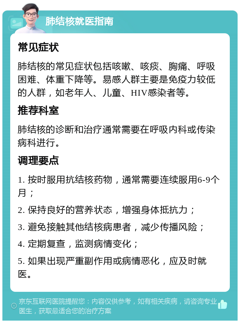 肺结核就医指南 常见症状 肺结核的常见症状包括咳嗽、咳痰、胸痛、呼吸困难、体重下降等。易感人群主要是免疫力较低的人群，如老年人、儿童、HIV感染者等。 推荐科室 肺结核的诊断和治疗通常需要在呼吸内科或传染病科进行。 调理要点 1. 按时服用抗结核药物，通常需要连续服用6-9个月； 2. 保持良好的营养状态，增强身体抵抗力； 3. 避免接触其他结核病患者，减少传播风险； 4. 定期复查，监测病情变化； 5. 如果出现严重副作用或病情恶化，应及时就医。