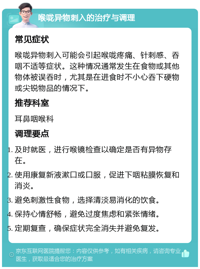 喉咙异物刺入的治疗与调理 常见症状 喉咙异物刺入可能会引起喉咙疼痛、针刺感、吞咽不适等症状。这种情况通常发生在食物或其他物体被误吞时，尤其是在进食时不小心吞下硬物或尖锐物品的情况下。 推荐科室 耳鼻咽喉科 调理要点 及时就医，进行喉镜检查以确定是否有异物存在。 使用康复新液漱口或口服，促进下咽粘膜恢复和消炎。 避免刺激性食物，选择清淡易消化的饮食。 保持心情舒畅，避免过度焦虑和紧张情绪。 定期复查，确保症状完全消失并避免复发。