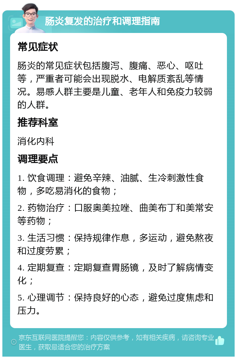 肠炎复发的治疗和调理指南 常见症状 肠炎的常见症状包括腹泻、腹痛、恶心、呕吐等，严重者可能会出现脱水、电解质紊乱等情况。易感人群主要是儿童、老年人和免疫力较弱的人群。 推荐科室 消化内科 调理要点 1. 饮食调理：避免辛辣、油腻、生冷刺激性食物，多吃易消化的食物； 2. 药物治疗：口服奥美拉唑、曲美布丁和美常安等药物； 3. 生活习惯：保持规律作息，多运动，避免熬夜和过度劳累； 4. 定期复查：定期复查胃肠镜，及时了解病情变化； 5. 心理调节：保持良好的心态，避免过度焦虑和压力。