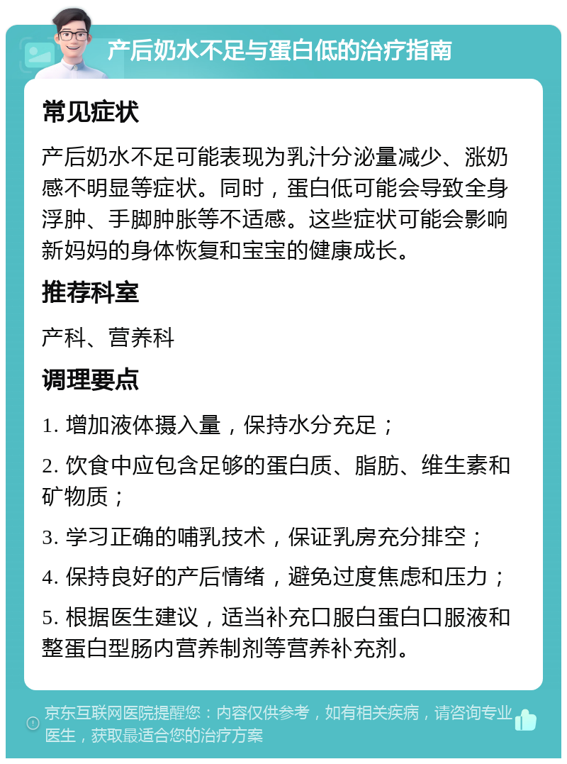 产后奶水不足与蛋白低的治疗指南 常见症状 产后奶水不足可能表现为乳汁分泌量减少、涨奶感不明显等症状。同时，蛋白低可能会导致全身浮肿、手脚肿胀等不适感。这些症状可能会影响新妈妈的身体恢复和宝宝的健康成长。 推荐科室 产科、营养科 调理要点 1. 增加液体摄入量，保持水分充足； 2. 饮食中应包含足够的蛋白质、脂肪、维生素和矿物质； 3. 学习正确的哺乳技术，保证乳房充分排空； 4. 保持良好的产后情绪，避免过度焦虑和压力； 5. 根据医生建议，适当补充口服白蛋白口服液和整蛋白型肠内营养制剂等营养补充剂。