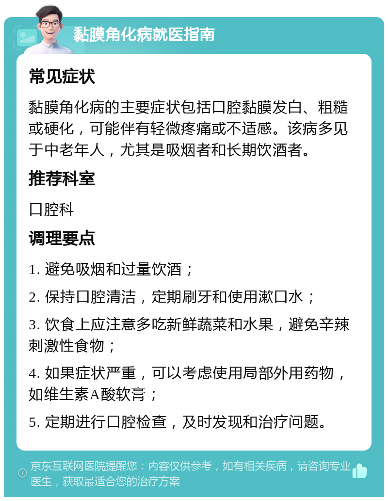 黏膜角化病就医指南 常见症状 黏膜角化病的主要症状包括口腔黏膜发白、粗糙或硬化，可能伴有轻微疼痛或不适感。该病多见于中老年人，尤其是吸烟者和长期饮酒者。 推荐科室 口腔科 调理要点 1. 避免吸烟和过量饮酒； 2. 保持口腔清洁，定期刷牙和使用漱口水； 3. 饮食上应注意多吃新鲜蔬菜和水果，避免辛辣刺激性食物； 4. 如果症状严重，可以考虑使用局部外用药物，如维生素A酸软膏； 5. 定期进行口腔检查，及时发现和治疗问题。