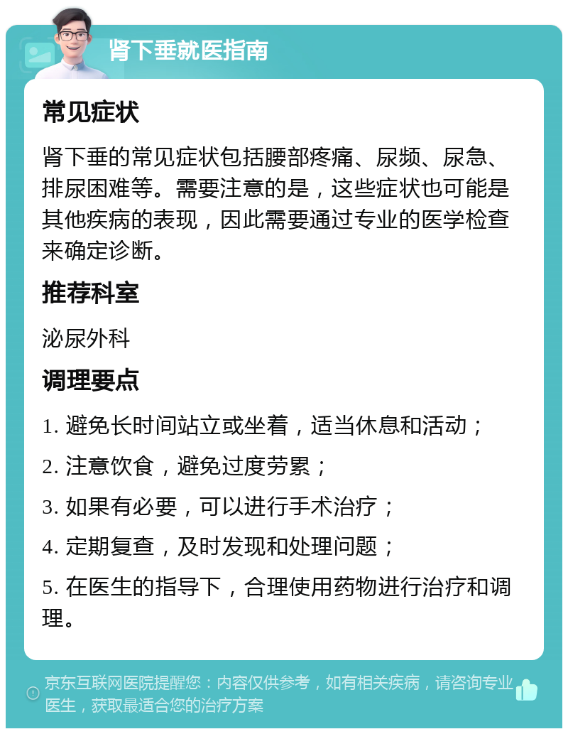 肾下垂就医指南 常见症状 肾下垂的常见症状包括腰部疼痛、尿频、尿急、排尿困难等。需要注意的是，这些症状也可能是其他疾病的表现，因此需要通过专业的医学检查来确定诊断。 推荐科室 泌尿外科 调理要点 1. 避免长时间站立或坐着，适当休息和活动； 2. 注意饮食，避免过度劳累； 3. 如果有必要，可以进行手术治疗； 4. 定期复查，及时发现和处理问题； 5. 在医生的指导下，合理使用药物进行治疗和调理。