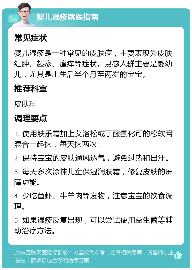 婴儿湿疹就医指南 常见症状 婴儿湿疹是一种常见的皮肤病，主要表现为皮肤红肿、起疹、瘙痒等症状。易感人群主要是婴幼儿，尤其是出生后半个月至两岁的宝宝。 推荐科室 皮肤科 调理要点 1. 使用肤乐霜加上艾洛松或丁酸氢化可的松软膏混合一起抹，每天抹两次。 2. 保持宝宝的皮肤通风透气，避免过热和出汗。 3. 每天多次涂抹儿童保湿润肤霜，修复皮肤的屏障功能。 4. 少吃鱼虾、牛羊肉等发物，注意宝宝的饮食调理。 5. 如果湿疹反复出现，可以尝试使用益生菌等辅助治疗方法。