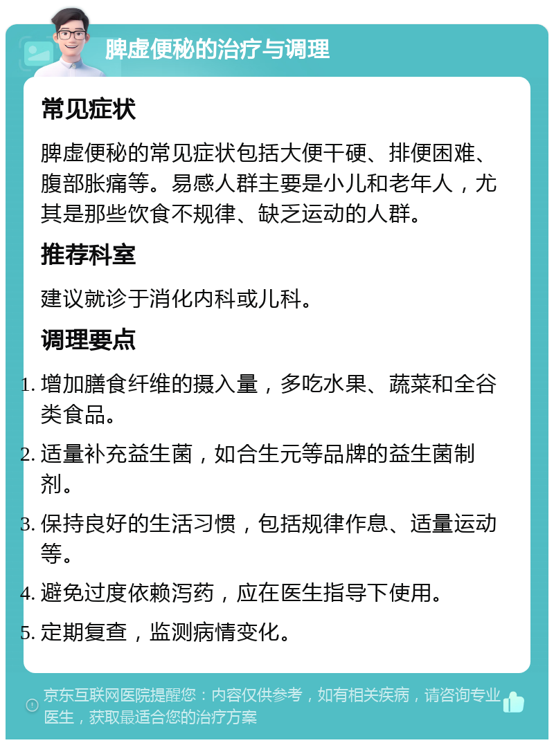 脾虚便秘的治疗与调理 常见症状 脾虚便秘的常见症状包括大便干硬、排便困难、腹部胀痛等。易感人群主要是小儿和老年人，尤其是那些饮食不规律、缺乏运动的人群。 推荐科室 建议就诊于消化内科或儿科。 调理要点 增加膳食纤维的摄入量，多吃水果、蔬菜和全谷类食品。 适量补充益生菌，如合生元等品牌的益生菌制剂。 保持良好的生活习惯，包括规律作息、适量运动等。 避免过度依赖泻药，应在医生指导下使用。 定期复查，监测病情变化。