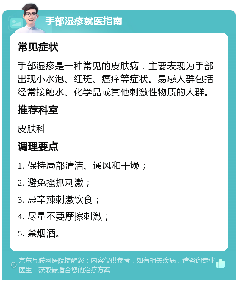 手部湿疹就医指南 常见症状 手部湿疹是一种常见的皮肤病，主要表现为手部出现小水泡、红斑、瘙痒等症状。易感人群包括经常接触水、化学品或其他刺激性物质的人群。 推荐科室 皮肤科 调理要点 1. 保持局部清洁、通风和干燥； 2. 避免搔抓刺激； 3. 忌辛辣刺激饮食； 4. 尽量不要摩擦刺激； 5. 禁烟酒。