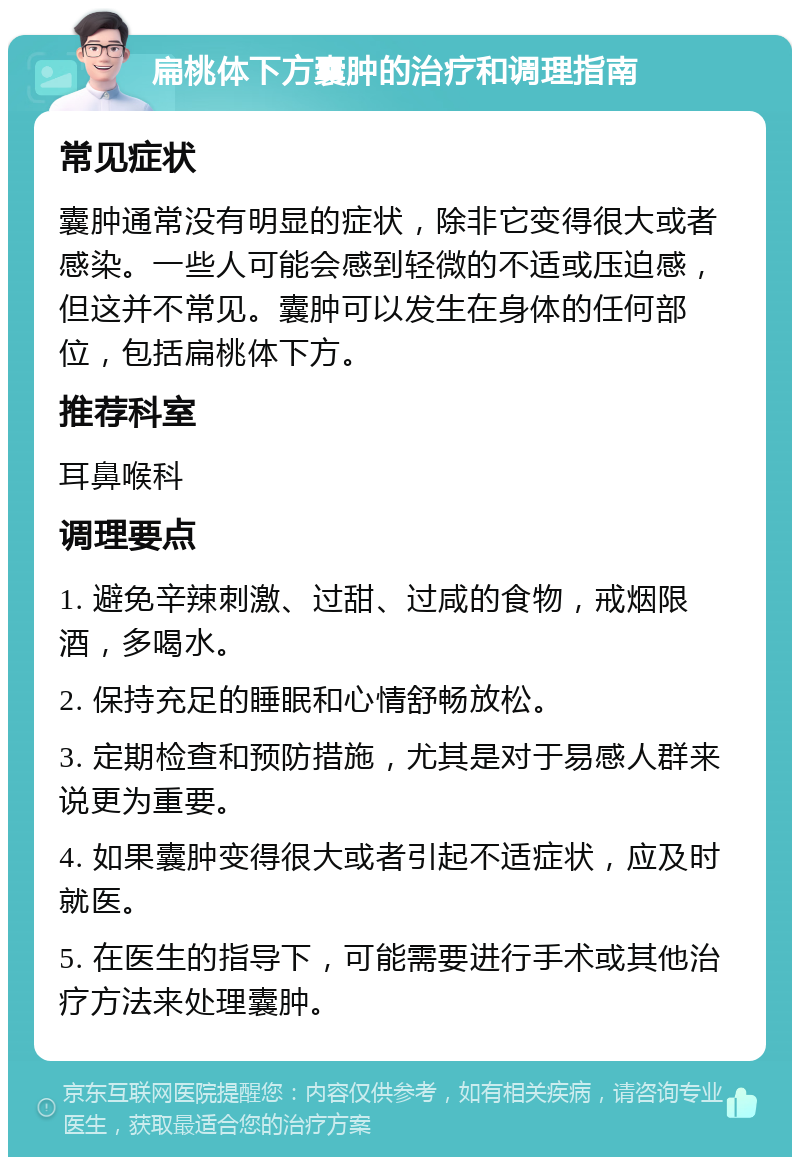 扁桃体下方囊肿的治疗和调理指南 常见症状 囊肿通常没有明显的症状，除非它变得很大或者感染。一些人可能会感到轻微的不适或压迫感，但这并不常见。囊肿可以发生在身体的任何部位，包括扁桃体下方。 推荐科室 耳鼻喉科 调理要点 1. 避免辛辣刺激、过甜、过咸的食物，戒烟限酒，多喝水。 2. 保持充足的睡眠和心情舒畅放松。 3. 定期检查和预防措施，尤其是对于易感人群来说更为重要。 4. 如果囊肿变得很大或者引起不适症状，应及时就医。 5. 在医生的指导下，可能需要进行手术或其他治疗方法来处理囊肿。