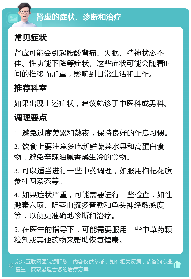 肾虚的症状、诊断和治疗 常见症状 肾虚可能会引起腰酸背痛、失眠、精神状态不佳、性功能下降等症状。这些症状可能会随着时间的推移而加重，影响到日常生活和工作。 推荐科室 如果出现上述症状，建议就诊于中医科或男科。 调理要点 1. 避免过度劳累和熬夜，保持良好的作息习惯。 2. 饮食上要注意多吃新鲜蔬菜水果和高蛋白食物，避免辛辣油腻香燥生冷的食物。 3. 可以适当进行一些中药调理，如服用枸杞花旗参桂圆煮茶等。 4. 如果症状严重，可能需要进行一些检查，如性激素六项、阴茎血流多普勒和龟头神经敏感度等，以便更准确地诊断和治疗。 5. 在医生的指导下，可能需要服用一些中草药颗粒剂或其他药物来帮助恢复健康。