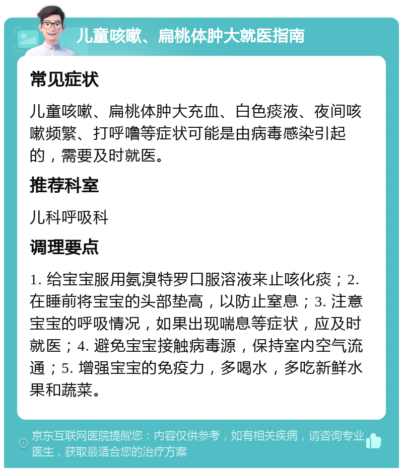 儿童咳嗽、扁桃体肿大就医指南 常见症状 儿童咳嗽、扁桃体肿大充血、白色痰液、夜间咳嗽频繁、打呼噜等症状可能是由病毒感染引起的，需要及时就医。 推荐科室 儿科呼吸科 调理要点 1. 给宝宝服用氨溴特罗口服溶液来止咳化痰；2. 在睡前将宝宝的头部垫高，以防止窒息；3. 注意宝宝的呼吸情况，如果出现喘息等症状，应及时就医；4. 避免宝宝接触病毒源，保持室内空气流通；5. 增强宝宝的免疫力，多喝水，多吃新鲜水果和蔬菜。