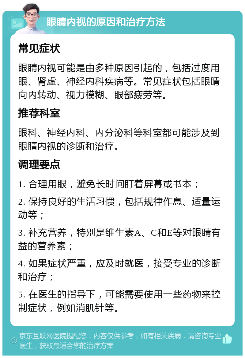 眼睛内视的原因和治疗方法 常见症状 眼睛内视可能是由多种原因引起的，包括过度用眼、肾虚、神经内科疾病等。常见症状包括眼睛向内转动、视力模糊、眼部疲劳等。 推荐科室 眼科、神经内科、内分泌科等科室都可能涉及到眼睛内视的诊断和治疗。 调理要点 1. 合理用眼，避免长时间盯着屏幕或书本； 2. 保持良好的生活习惯，包括规律作息、适量运动等； 3. 补充营养，特别是维生素A、C和E等对眼睛有益的营养素； 4. 如果症状严重，应及时就医，接受专业的诊断和治疗； 5. 在医生的指导下，可能需要使用一些药物来控制症状，例如消肌针等。