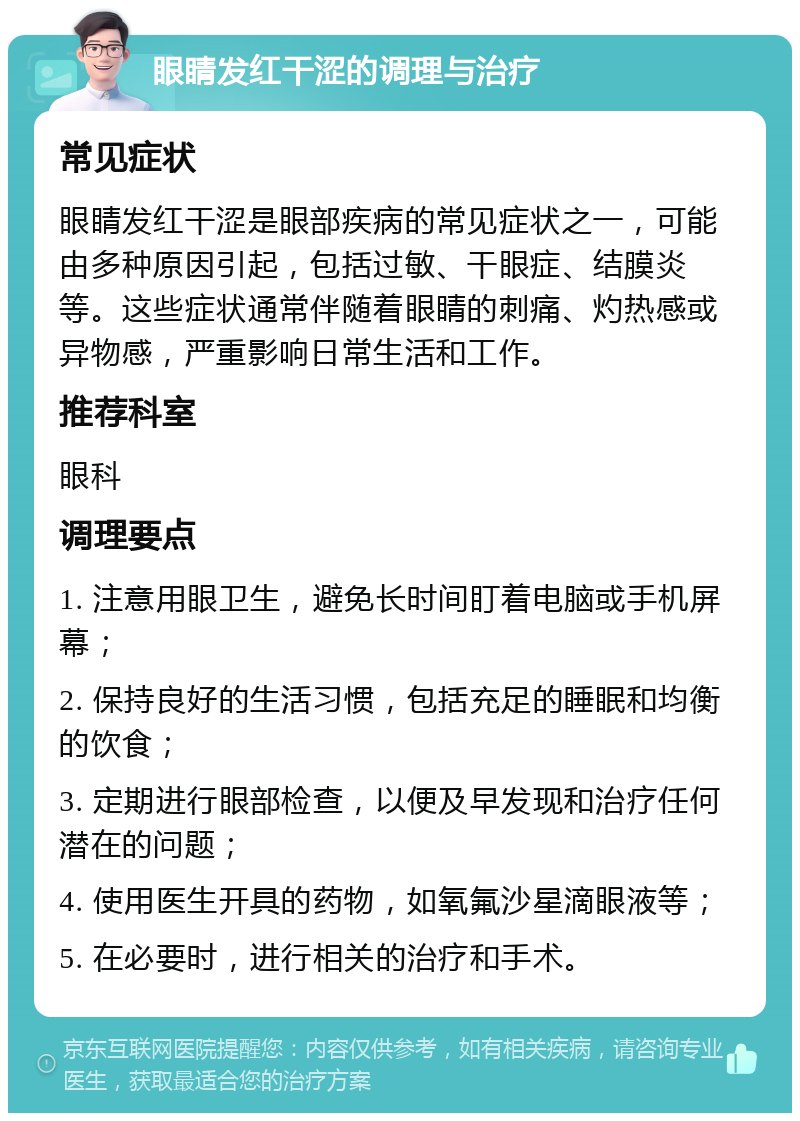 眼睛发红干涩的调理与治疗 常见症状 眼睛发红干涩是眼部疾病的常见症状之一，可能由多种原因引起，包括过敏、干眼症、结膜炎等。这些症状通常伴随着眼睛的刺痛、灼热感或异物感，严重影响日常生活和工作。 推荐科室 眼科 调理要点 1. 注意用眼卫生，避免长时间盯着电脑或手机屏幕； 2. 保持良好的生活习惯，包括充足的睡眠和均衡的饮食； 3. 定期进行眼部检查，以便及早发现和治疗任何潜在的问题； 4. 使用医生开具的药物，如氧氟沙星滴眼液等； 5. 在必要时，进行相关的治疗和手术。