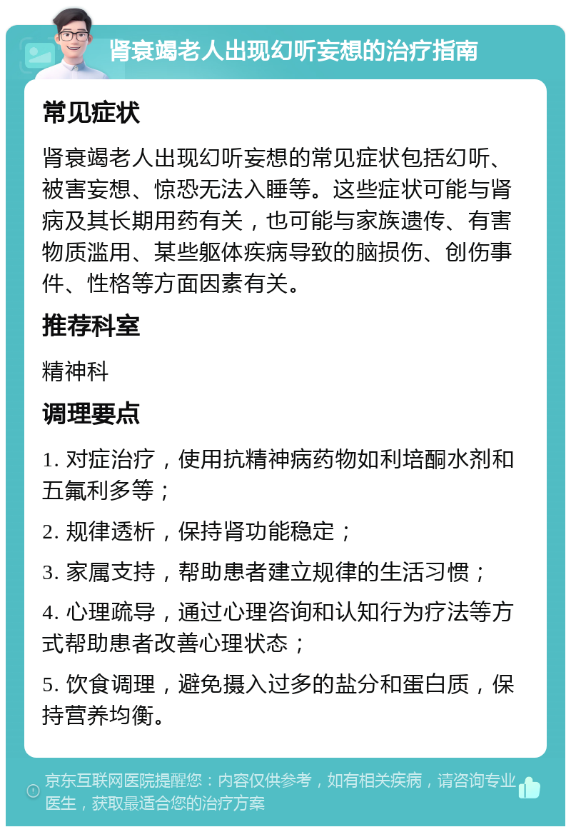 肾衰竭老人出现幻听妄想的治疗指南 常见症状 肾衰竭老人出现幻听妄想的常见症状包括幻听、被害妄想、惊恐无法入睡等。这些症状可能与肾病及其长期用药有关，也可能与家族遗传、有害物质滥用、某些躯体疾病导致的脑损伤、创伤事件、性格等方面因素有关。 推荐科室 精神科 调理要点 1. 对症治疗，使用抗精神病药物如利培酮水剂和五氟利多等； 2. 规律透析，保持肾功能稳定； 3. 家属支持，帮助患者建立规律的生活习惯； 4. 心理疏导，通过心理咨询和认知行为疗法等方式帮助患者改善心理状态； 5. 饮食调理，避免摄入过多的盐分和蛋白质，保持营养均衡。