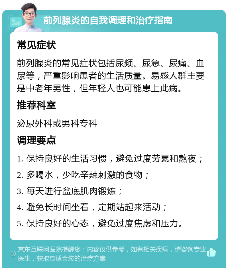 前列腺炎的自我调理和治疗指南 常见症状 前列腺炎的常见症状包括尿频、尿急、尿痛、血尿等，严重影响患者的生活质量。易感人群主要是中老年男性，但年轻人也可能患上此病。 推荐科室 泌尿外科或男科专科 调理要点 1. 保持良好的生活习惯，避免过度劳累和熬夜； 2. 多喝水，少吃辛辣刺激的食物； 3. 每天进行盆底肌肉锻炼； 4. 避免长时间坐着，定期站起来活动； 5. 保持良好的心态，避免过度焦虑和压力。