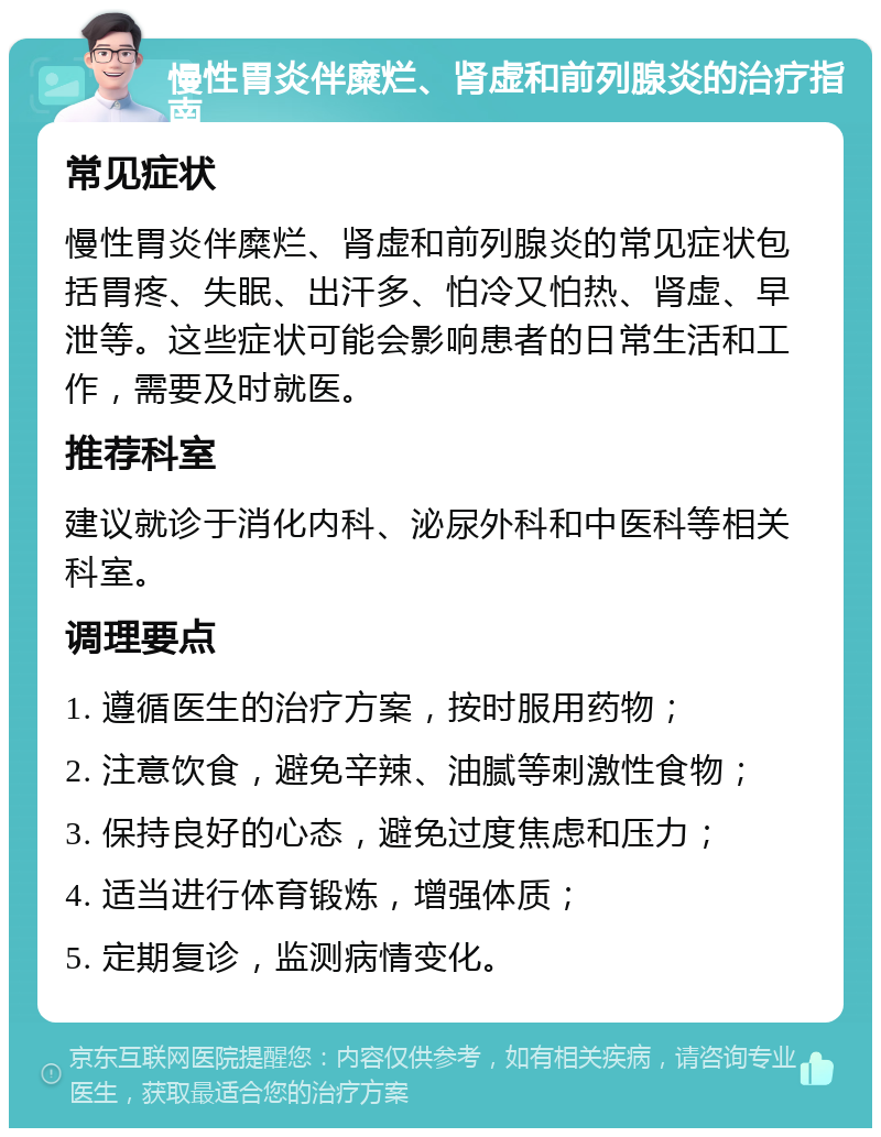 慢性胃炎伴糜烂、肾虚和前列腺炎的治疗指南 常见症状 慢性胃炎伴糜烂、肾虚和前列腺炎的常见症状包括胃疼、失眠、出汗多、怕冷又怕热、肾虚、早泄等。这些症状可能会影响患者的日常生活和工作，需要及时就医。 推荐科室 建议就诊于消化内科、泌尿外科和中医科等相关科室。 调理要点 1. 遵循医生的治疗方案，按时服用药物； 2. 注意饮食，避免辛辣、油腻等刺激性食物； 3. 保持良好的心态，避免过度焦虑和压力； 4. 适当进行体育锻炼，增强体质； 5. 定期复诊，监测病情变化。