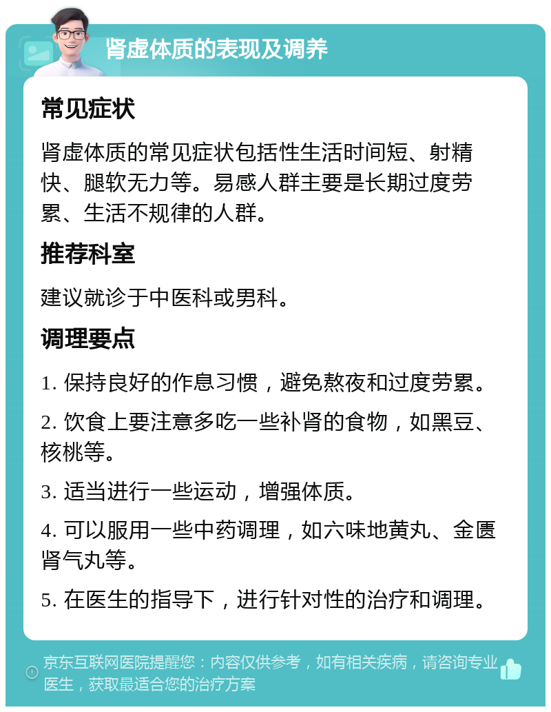 肾虚体质的表现及调养 常见症状 肾虚体质的常见症状包括性生活时间短、射精快、腿软无力等。易感人群主要是长期过度劳累、生活不规律的人群。 推荐科室 建议就诊于中医科或男科。 调理要点 1. 保持良好的作息习惯，避免熬夜和过度劳累。 2. 饮食上要注意多吃一些补肾的食物，如黑豆、核桃等。 3. 适当进行一些运动，增强体质。 4. 可以服用一些中药调理，如六味地黄丸、金匮肾气丸等。 5. 在医生的指导下，进行针对性的治疗和调理。