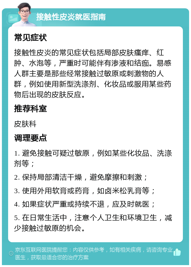 接触性皮炎就医指南 常见症状 接触性皮炎的常见症状包括局部皮肤瘙痒、红肿、水泡等，严重时可能伴有渗液和结痂。易感人群主要是那些经常接触过敏原或刺激物的人群，例如使用新型洗涤剂、化妆品或服用某些药物后出现的皮肤反应。 推荐科室 皮肤科 调理要点 1. 避免接触可疑过敏原，例如某些化妆品、洗涤剂等； 2. 保持局部清洁干燥，避免摩擦和刺激； 3. 使用外用软膏或药膏，如卤米松乳膏等； 4. 如果症状严重或持续不退，应及时就医； 5. 在日常生活中，注意个人卫生和环境卫生，减少接触过敏原的机会。