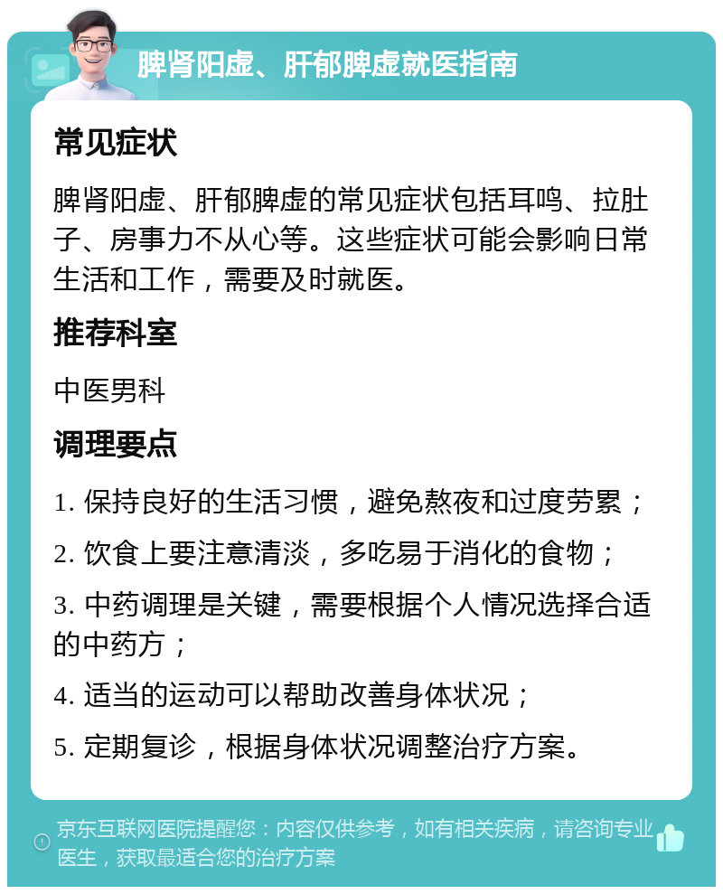 脾肾阳虚、肝郁脾虚就医指南 常见症状 脾肾阳虚、肝郁脾虚的常见症状包括耳鸣、拉肚子、房事力不从心等。这些症状可能会影响日常生活和工作，需要及时就医。 推荐科室 中医男科 调理要点 1. 保持良好的生活习惯，避免熬夜和过度劳累； 2. 饮食上要注意清淡，多吃易于消化的食物； 3. 中药调理是关键，需要根据个人情况选择合适的中药方； 4. 适当的运动可以帮助改善身体状况； 5. 定期复诊，根据身体状况调整治疗方案。