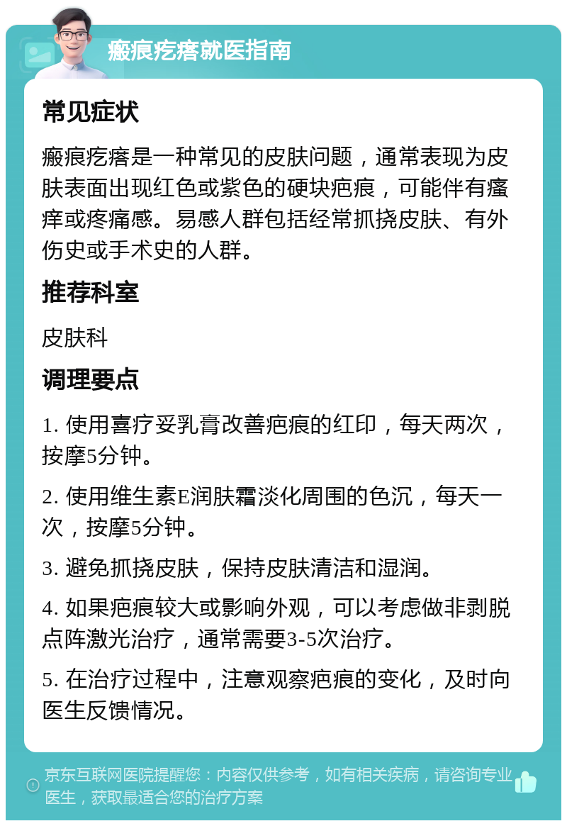 瘢痕疙瘩就医指南 常见症状 瘢痕疙瘩是一种常见的皮肤问题，通常表现为皮肤表面出现红色或紫色的硬块疤痕，可能伴有瘙痒或疼痛感。易感人群包括经常抓挠皮肤、有外伤史或手术史的人群。 推荐科室 皮肤科 调理要点 1. 使用喜疗妥乳膏改善疤痕的红印，每天两次，按摩5分钟。 2. 使用维生素E润肤霜淡化周围的色沉，每天一次，按摩5分钟。 3. 避免抓挠皮肤，保持皮肤清洁和湿润。 4. 如果疤痕较大或影响外观，可以考虑做非剥脱点阵激光治疗，通常需要3-5次治疗。 5. 在治疗过程中，注意观察疤痕的变化，及时向医生反馈情况。