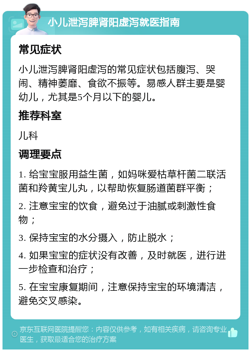 小儿泄泻脾肾阳虚泻就医指南 常见症状 小儿泄泻脾肾阳虚泻的常见症状包括腹泻、哭闹、精神萎靡、食欲不振等。易感人群主要是婴幼儿，尤其是5个月以下的婴儿。 推荐科室 儿科 调理要点 1. 给宝宝服用益生菌，如妈咪爱枯草杆菌二联活菌和羚黄宝儿丸，以帮助恢复肠道菌群平衡； 2. 注意宝宝的饮食，避免过于油腻或刺激性食物； 3. 保持宝宝的水分摄入，防止脱水； 4. 如果宝宝的症状没有改善，及时就医，进行进一步检查和治疗； 5. 在宝宝康复期间，注意保持宝宝的环境清洁，避免交叉感染。