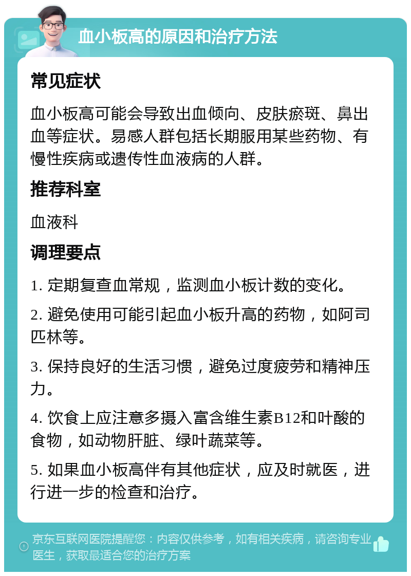 血小板高的原因和治疗方法 常见症状 血小板高可能会导致出血倾向、皮肤瘀斑、鼻出血等症状。易感人群包括长期服用某些药物、有慢性疾病或遗传性血液病的人群。 推荐科室 血液科 调理要点 1. 定期复查血常规，监测血小板计数的变化。 2. 避免使用可能引起血小板升高的药物，如阿司匹林等。 3. 保持良好的生活习惯，避免过度疲劳和精神压力。 4. 饮食上应注意多摄入富含维生素B12和叶酸的食物，如动物肝脏、绿叶蔬菜等。 5. 如果血小板高伴有其他症状，应及时就医，进行进一步的检查和治疗。