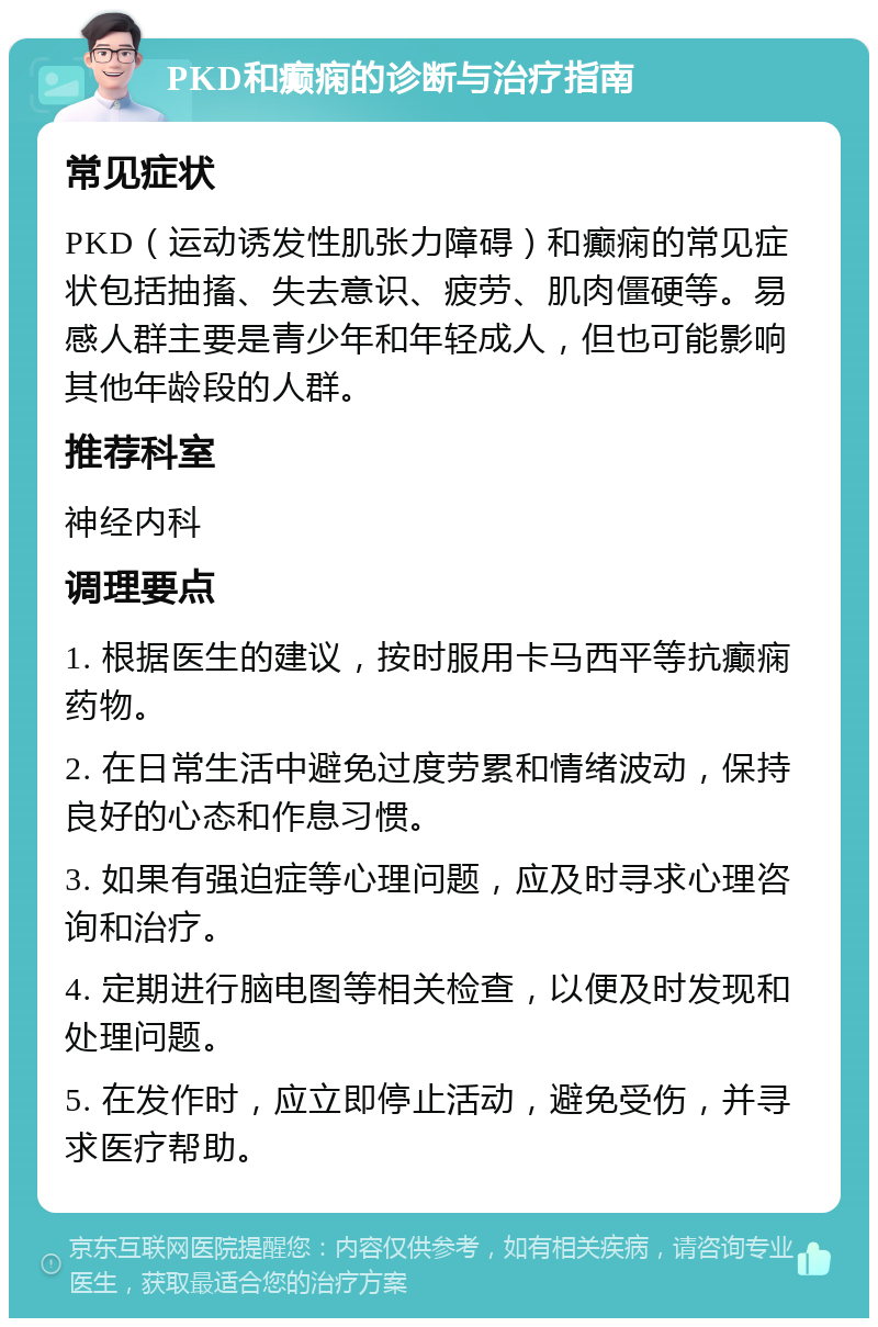 PKD和癫痫的诊断与治疗指南 常见症状 PKD（运动诱发性肌张力障碍）和癫痫的常见症状包括抽搐、失去意识、疲劳、肌肉僵硬等。易感人群主要是青少年和年轻成人，但也可能影响其他年龄段的人群。 推荐科室 神经内科 调理要点 1. 根据医生的建议，按时服用卡马西平等抗癫痫药物。 2. 在日常生活中避免过度劳累和情绪波动，保持良好的心态和作息习惯。 3. 如果有强迫症等心理问题，应及时寻求心理咨询和治疗。 4. 定期进行脑电图等相关检查，以便及时发现和处理问题。 5. 在发作时，应立即停止活动，避免受伤，并寻求医疗帮助。