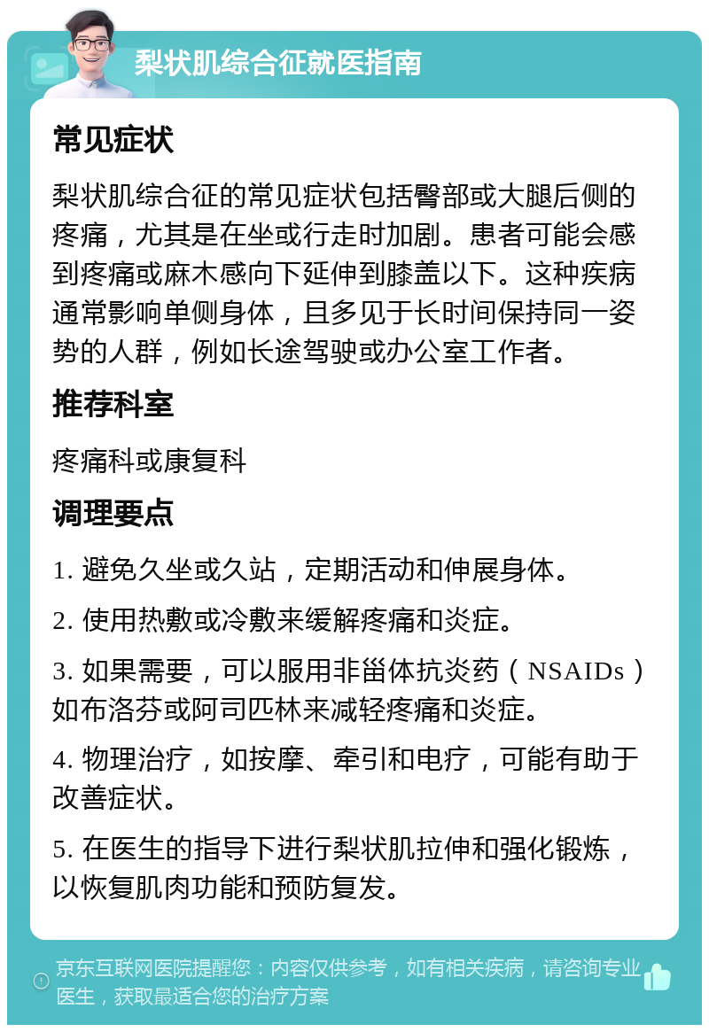 梨状肌综合征就医指南 常见症状 梨状肌综合征的常见症状包括臀部或大腿后侧的疼痛，尤其是在坐或行走时加剧。患者可能会感到疼痛或麻木感向下延伸到膝盖以下。这种疾病通常影响单侧身体，且多见于长时间保持同一姿势的人群，例如长途驾驶或办公室工作者。 推荐科室 疼痛科或康复科 调理要点 1. 避免久坐或久站，定期活动和伸展身体。 2. 使用热敷或冷敷来缓解疼痛和炎症。 3. 如果需要，可以服用非甾体抗炎药（NSAIDs）如布洛芬或阿司匹林来减轻疼痛和炎症。 4. 物理治疗，如按摩、牵引和电疗，可能有助于改善症状。 5. 在医生的指导下进行梨状肌拉伸和强化锻炼，以恢复肌肉功能和预防复发。