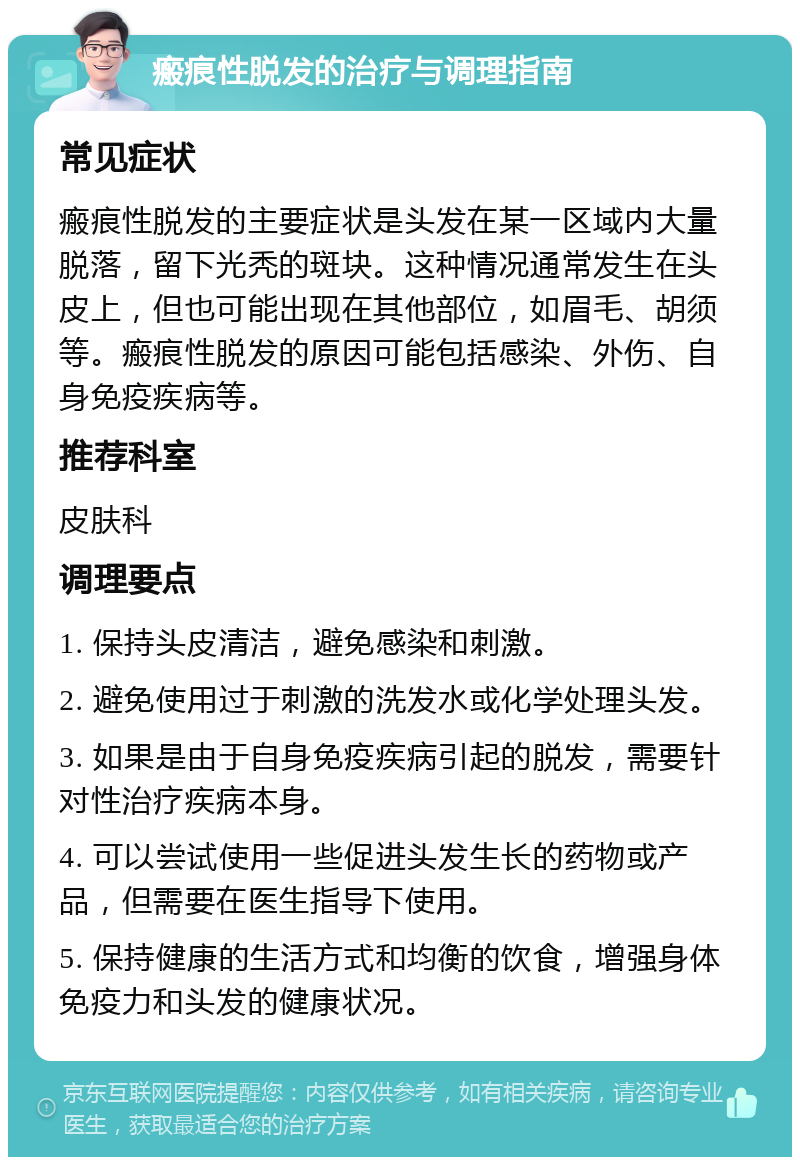 瘢痕性脱发的治疗与调理指南 常见症状 瘢痕性脱发的主要症状是头发在某一区域内大量脱落，留下光秃的斑块。这种情况通常发生在头皮上，但也可能出现在其他部位，如眉毛、胡须等。瘢痕性脱发的原因可能包括感染、外伤、自身免疫疾病等。 推荐科室 皮肤科 调理要点 1. 保持头皮清洁，避免感染和刺激。 2. 避免使用过于刺激的洗发水或化学处理头发。 3. 如果是由于自身免疫疾病引起的脱发，需要针对性治疗疾病本身。 4. 可以尝试使用一些促进头发生长的药物或产品，但需要在医生指导下使用。 5. 保持健康的生活方式和均衡的饮食，增强身体免疫力和头发的健康状况。