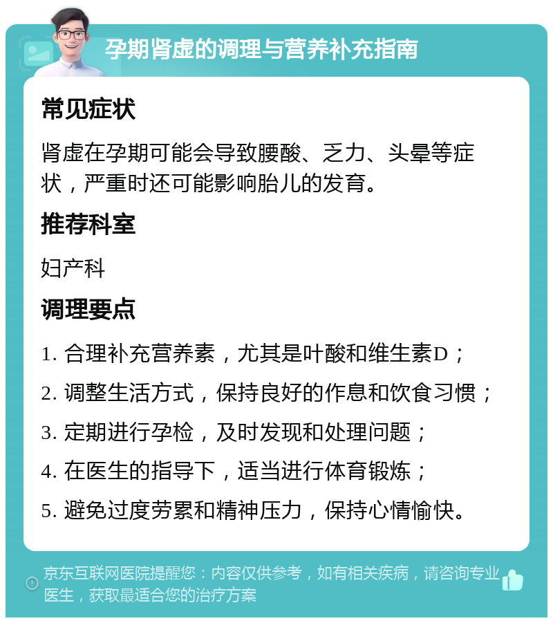 孕期肾虚的调理与营养补充指南 常见症状 肾虚在孕期可能会导致腰酸、乏力、头晕等症状，严重时还可能影响胎儿的发育。 推荐科室 妇产科 调理要点 1. 合理补充营养素，尤其是叶酸和维生素D； 2. 调整生活方式，保持良好的作息和饮食习惯； 3. 定期进行孕检，及时发现和处理问题； 4. 在医生的指导下，适当进行体育锻炼； 5. 避免过度劳累和精神压力，保持心情愉快。