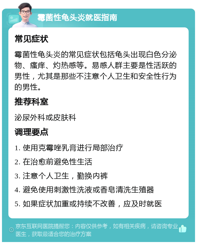 霉菌性龟头炎就医指南 常见症状 霉菌性龟头炎的常见症状包括龟头出现白色分泌物、瘙痒、灼热感等。易感人群主要是性活跃的男性，尤其是那些不注意个人卫生和安全性行为的男性。 推荐科室 泌尿外科或皮肤科 调理要点 1. 使用克霉唑乳膏进行局部治疗 2. 在治愈前避免性生活 3. 注意个人卫生，勤换内裤 4. 避免使用刺激性洗液或香皂清洗生殖器 5. 如果症状加重或持续不改善，应及时就医