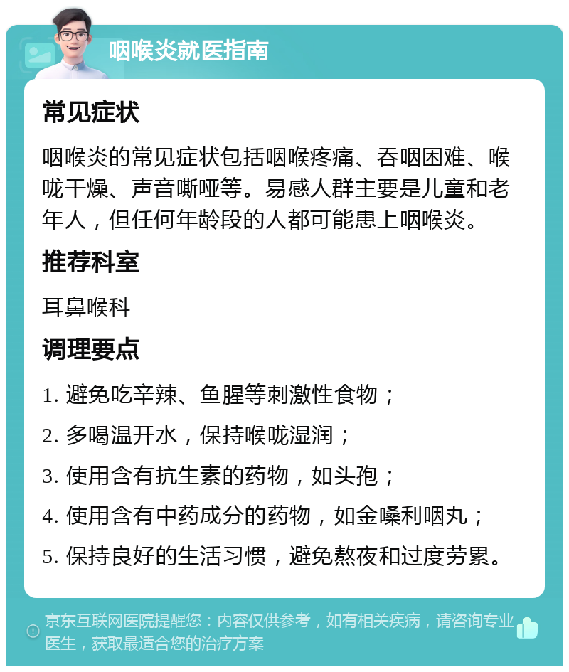 咽喉炎就医指南 常见症状 咽喉炎的常见症状包括咽喉疼痛、吞咽困难、喉咙干燥、声音嘶哑等。易感人群主要是儿童和老年人，但任何年龄段的人都可能患上咽喉炎。 推荐科室 耳鼻喉科 调理要点 1. 避免吃辛辣、鱼腥等刺激性食物； 2. 多喝温开水，保持喉咙湿润； 3. 使用含有抗生素的药物，如头孢； 4. 使用含有中药成分的药物，如金嗓利咽丸； 5. 保持良好的生活习惯，避免熬夜和过度劳累。