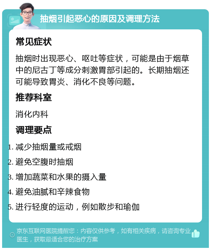 抽烟引起恶心的原因及调理方法 常见症状 抽烟时出现恶心、呕吐等症状，可能是由于烟草中的尼古丁等成分刺激胃部引起的。长期抽烟还可能导致胃炎、消化不良等问题。 推荐科室 消化内科 调理要点 减少抽烟量或戒烟 避免空腹时抽烟 增加蔬菜和水果的摄入量 避免油腻和辛辣食物 进行轻度的运动，例如散步和瑜伽