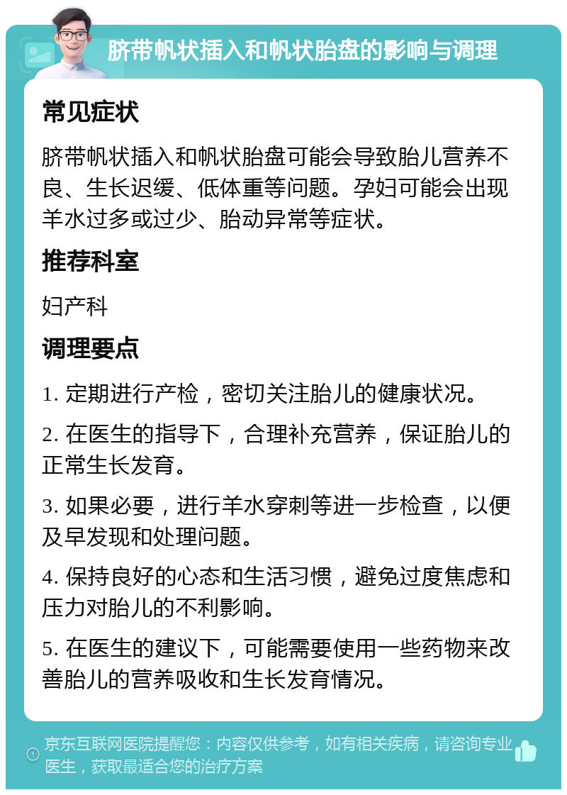 脐带帆状插入和帆状胎盘的影响与调理 常见症状 脐带帆状插入和帆状胎盘可能会导致胎儿营养不良、生长迟缓、低体重等问题。孕妇可能会出现羊水过多或过少、胎动异常等症状。 推荐科室 妇产科 调理要点 1. 定期进行产检，密切关注胎儿的健康状况。 2. 在医生的指导下，合理补充营养，保证胎儿的正常生长发育。 3. 如果必要，进行羊水穿刺等进一步检查，以便及早发现和处理问题。 4. 保持良好的心态和生活习惯，避免过度焦虑和压力对胎儿的不利影响。 5. 在医生的建议下，可能需要使用一些药物来改善胎儿的营养吸收和生长发育情况。