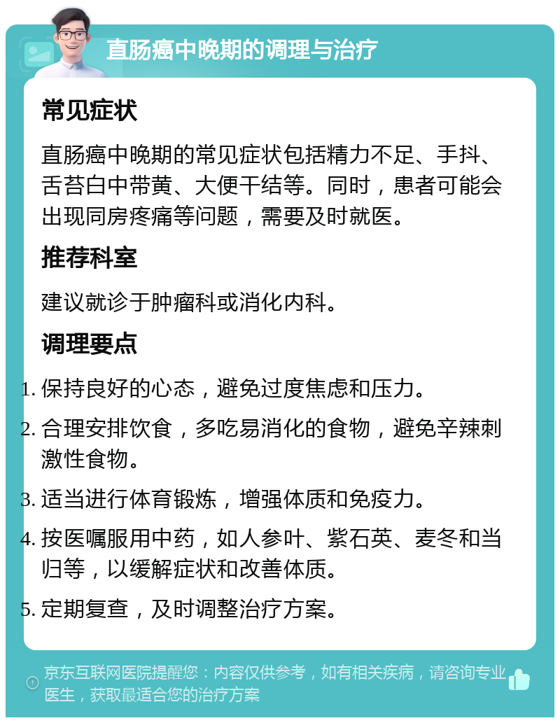 直肠癌中晚期的调理与治疗 常见症状 直肠癌中晚期的常见症状包括精力不足、手抖、舌苔白中带黄、大便干结等。同时，患者可能会出现同房疼痛等问题，需要及时就医。 推荐科室 建议就诊于肿瘤科或消化内科。 调理要点 保持良好的心态，避免过度焦虑和压力。 合理安排饮食，多吃易消化的食物，避免辛辣刺激性食物。 适当进行体育锻炼，增强体质和免疫力。 按医嘱服用中药，如人参叶、紫石英、麦冬和当归等，以缓解症状和改善体质。 定期复查，及时调整治疗方案。