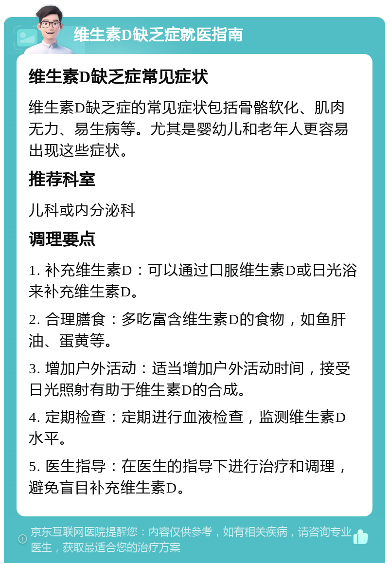 维生素D缺乏症就医指南 维生素D缺乏症常见症状 维生素D缺乏症的常见症状包括骨骼软化、肌肉无力、易生病等。尤其是婴幼儿和老年人更容易出现这些症状。 推荐科室 儿科或内分泌科 调理要点 1. 补充维生素D：可以通过口服维生素D或日光浴来补充维生素D。 2. 合理膳食：多吃富含维生素D的食物，如鱼肝油、蛋黄等。 3. 增加户外活动：适当增加户外活动时间，接受日光照射有助于维生素D的合成。 4. 定期检查：定期进行血液检查，监测维生素D水平。 5. 医生指导：在医生的指导下进行治疗和调理，避免盲目补充维生素D。