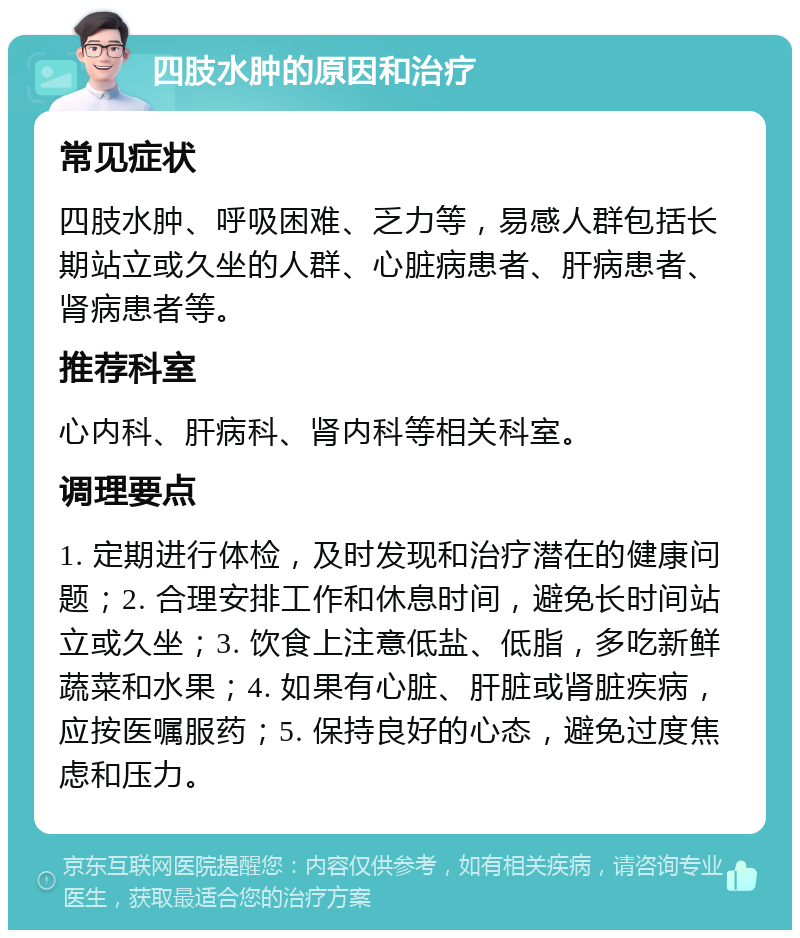 四肢水肿的原因和治疗 常见症状 四肢水肿、呼吸困难、乏力等，易感人群包括长期站立或久坐的人群、心脏病患者、肝病患者、肾病患者等。 推荐科室 心内科、肝病科、肾内科等相关科室。 调理要点 1. 定期进行体检，及时发现和治疗潜在的健康问题；2. 合理安排工作和休息时间，避免长时间站立或久坐；3. 饮食上注意低盐、低脂，多吃新鲜蔬菜和水果；4. 如果有心脏、肝脏或肾脏疾病，应按医嘱服药；5. 保持良好的心态，避免过度焦虑和压力。