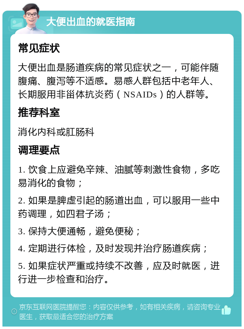 大便出血的就医指南 常见症状 大便出血是肠道疾病的常见症状之一，可能伴随腹痛、腹泻等不适感。易感人群包括中老年人、长期服用非甾体抗炎药（NSAIDs）的人群等。 推荐科室 消化内科或肛肠科 调理要点 1. 饮食上应避免辛辣、油腻等刺激性食物，多吃易消化的食物； 2. 如果是脾虚引起的肠道出血，可以服用一些中药调理，如四君子汤； 3. 保持大便通畅，避免便秘； 4. 定期进行体检，及时发现并治疗肠道疾病； 5. 如果症状严重或持续不改善，应及时就医，进行进一步检查和治疗。