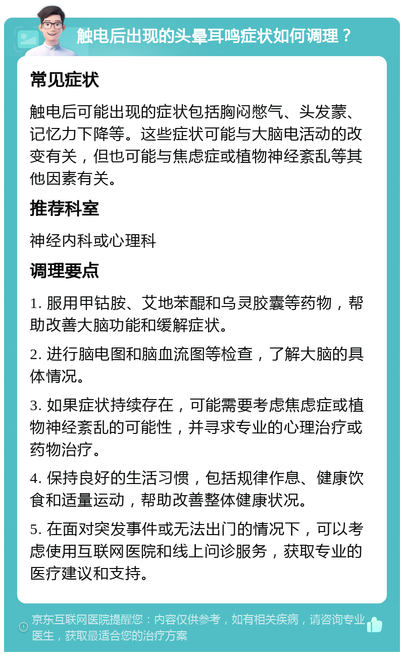 触电后出现的头晕耳鸣症状如何调理？ 常见症状 触电后可能出现的症状包括胸闷憋气、头发蒙、记忆力下降等。这些症状可能与大脑电活动的改变有关，但也可能与焦虑症或植物神经紊乱等其他因素有关。 推荐科室 神经内科或心理科 调理要点 1. 服用甲钴胺、艾地苯醌和乌灵胶囊等药物，帮助改善大脑功能和缓解症状。 2. 进行脑电图和脑血流图等检查，了解大脑的具体情况。 3. 如果症状持续存在，可能需要考虑焦虑症或植物神经紊乱的可能性，并寻求专业的心理治疗或药物治疗。 4. 保持良好的生活习惯，包括规律作息、健康饮食和适量运动，帮助改善整体健康状况。 5. 在面对突发事件或无法出门的情况下，可以考虑使用互联网医院和线上问诊服务，获取专业的医疗建议和支持。