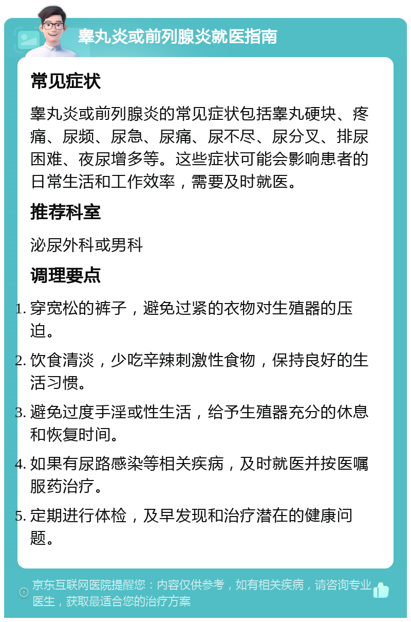 睾丸炎或前列腺炎就医指南 常见症状 睾丸炎或前列腺炎的常见症状包括睾丸硬块、疼痛、尿频、尿急、尿痛、尿不尽、尿分叉、排尿困难、夜尿增多等。这些症状可能会影响患者的日常生活和工作效率，需要及时就医。 推荐科室 泌尿外科或男科 调理要点 穿宽松的裤子，避免过紧的衣物对生殖器的压迫。 饮食清淡，少吃辛辣刺激性食物，保持良好的生活习惯。 避免过度手淫或性生活，给予生殖器充分的休息和恢复时间。 如果有尿路感染等相关疾病，及时就医并按医嘱服药治疗。 定期进行体检，及早发现和治疗潜在的健康问题。