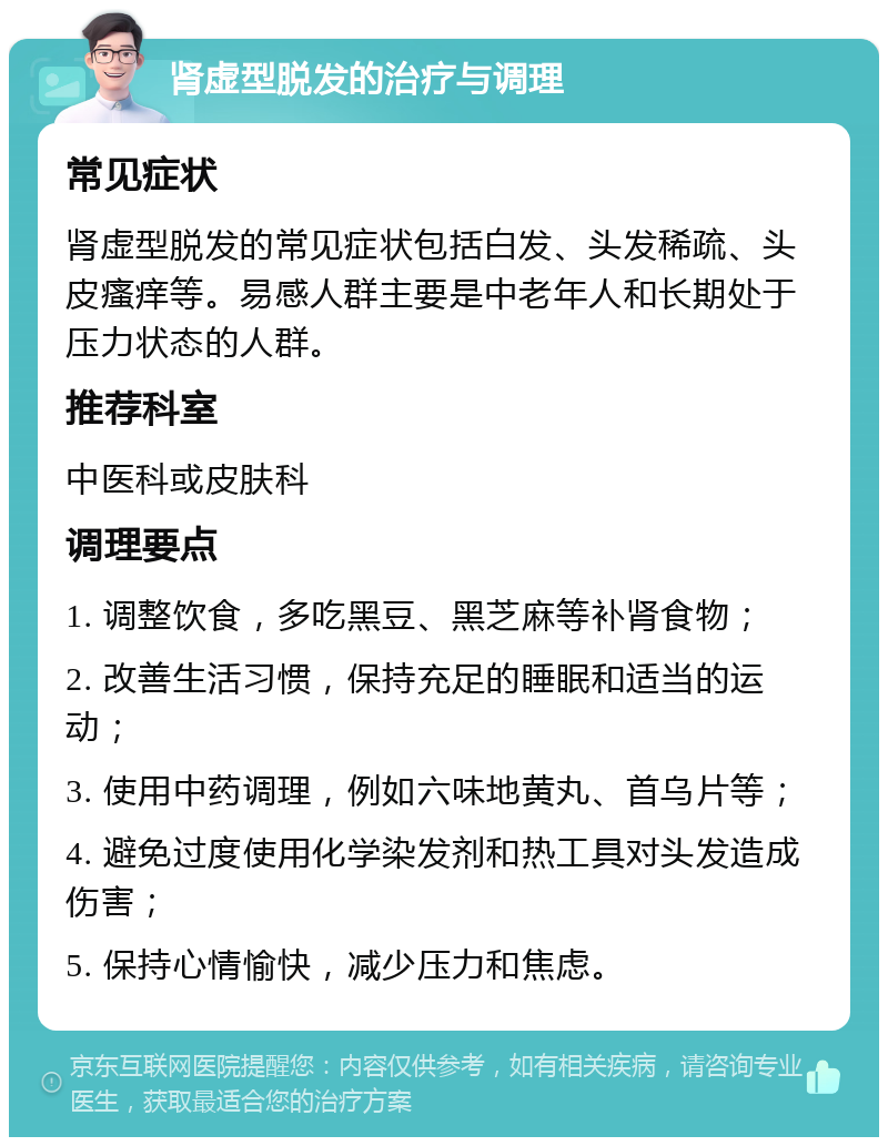 肾虚型脱发的治疗与调理 常见症状 肾虚型脱发的常见症状包括白发、头发稀疏、头皮瘙痒等。易感人群主要是中老年人和长期处于压力状态的人群。 推荐科室 中医科或皮肤科 调理要点 1. 调整饮食，多吃黑豆、黑芝麻等补肾食物； 2. 改善生活习惯，保持充足的睡眠和适当的运动； 3. 使用中药调理，例如六味地黄丸、首乌片等； 4. 避免过度使用化学染发剂和热工具对头发造成伤害； 5. 保持心情愉快，减少压力和焦虑。